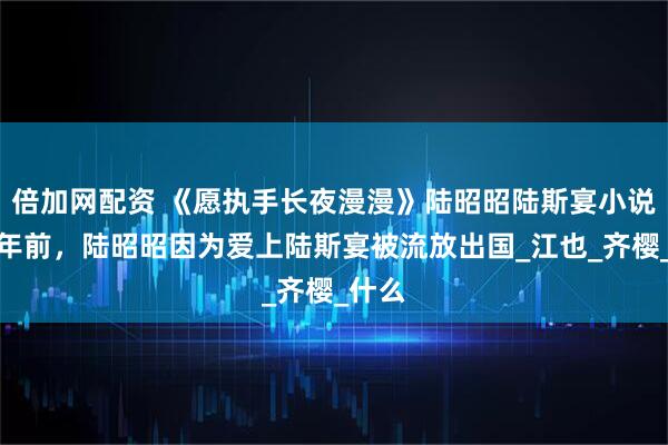 倍加网配资 《愿执手长夜漫漫》陆昭昭陆斯宴小说：三年前，陆昭昭因为爱上陆斯宴被流放出国_江也_齐樱_什么