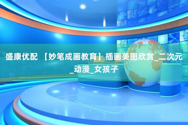 盛康优配 【妙笔成画教育】插画美图欣赏_二次元_动漫_女孩子