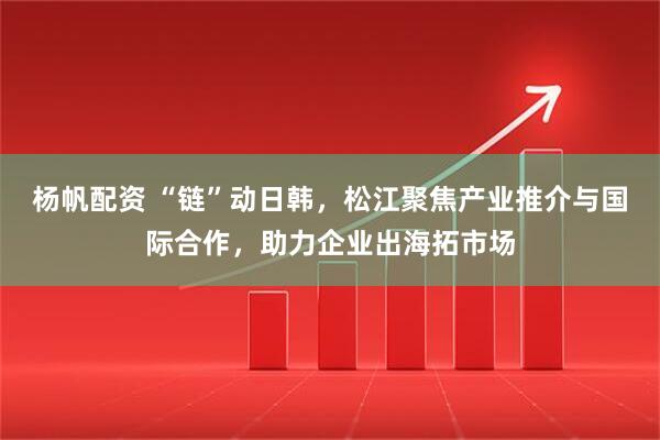 杨帆配资 “链”动日韩，松江聚焦产业推介与国际合作，助力企业出海拓市场