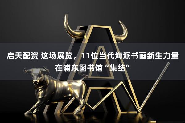 启天配资 这场展览，11位当代海派书画新生力量在浦东图书馆“集结”