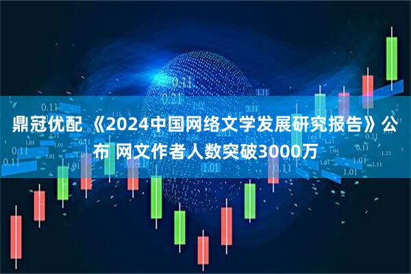 鼎冠优配 《2024中国网络文学发展研究报告》公布 网文作者人数突破3000万