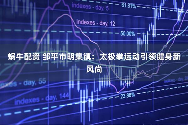 蜗牛配资 邹平市明集镇：太极拳运动引领健身新风尚