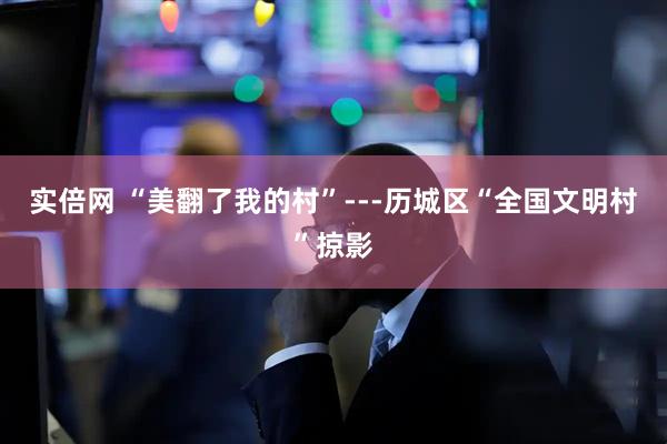实倍网 “美翻了我的村”---历城区“全国文明村”掠影