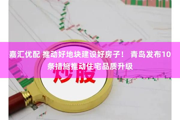 嘉汇优配 推动好地块建设好房子！ 青岛发布10条措施推动住宅品质升级
