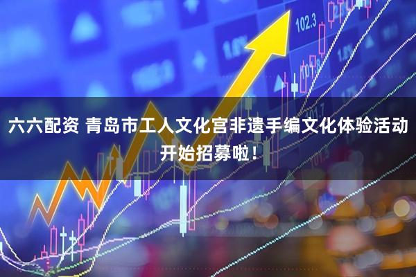 六六配资 青岛市工人文化宫非遗手编文化体验活动开始招募啦！