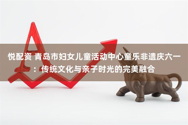 悦配资 青岛市妇女儿童活动中心童乐非遗庆六一：传统文化与亲子时光的完美融合