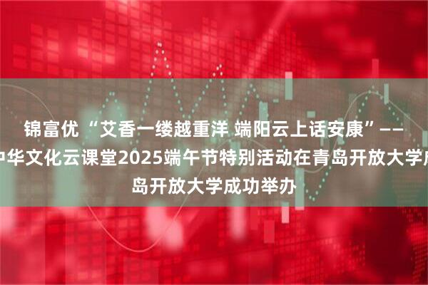锦富优 “艾香一缕越重洋 端阳云上话安康”——青岛市中华文化云课堂2025端午节特别活动在青岛开放大学成功举办