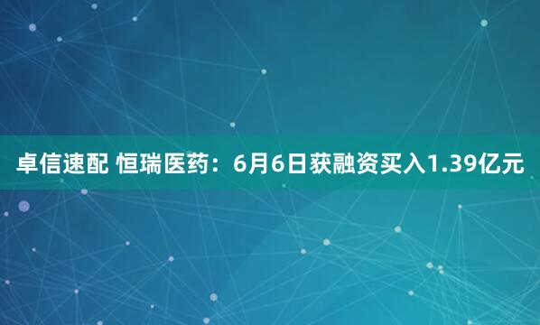 卓信速配 恒瑞医药：6月6日获融资买入1.39亿元
