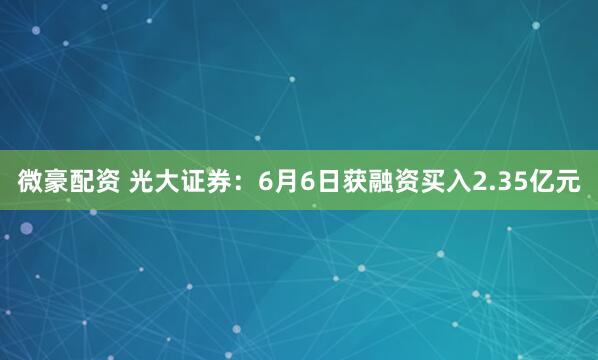 微豪配资 光大证券：6月6日获融资买入2.35亿元