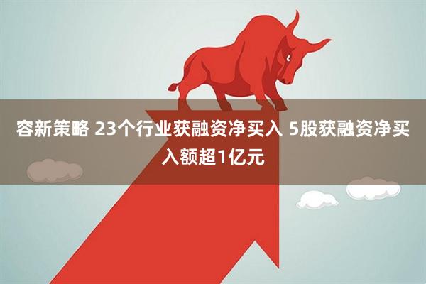 容新策略 23个行业获融资净买入 5股获融资净买入额超1亿元