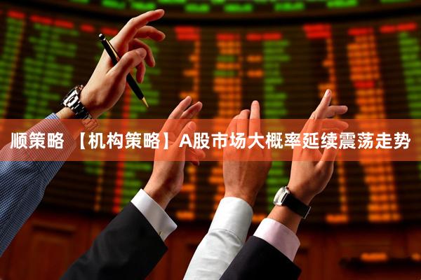顺策略 【机构策略】A股市场大概率延续震荡走势