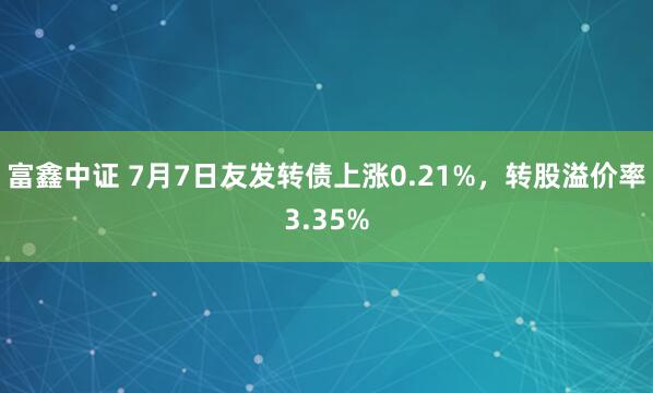 富鑫中证 7月7日友发转债上涨0.21%，转股溢价率3.35%