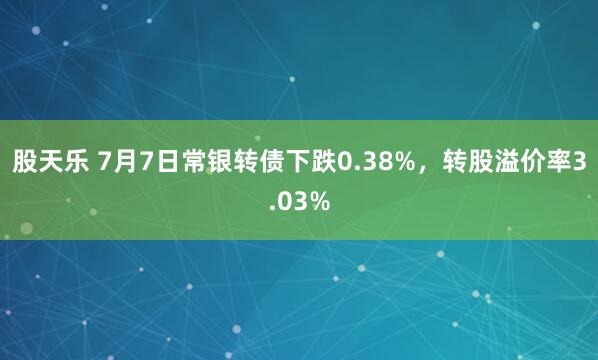 股天乐 7月7日常银转债下跌0.38%，转股溢价率3.03%