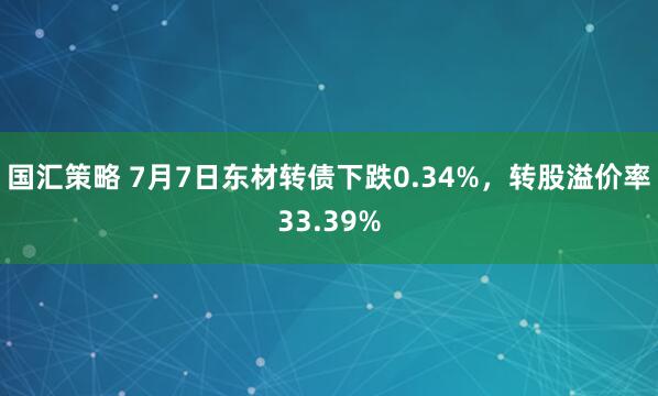 国汇策略 7月7日东材转债下跌0.34%，转股溢价率33.39%