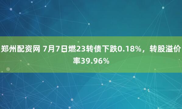 郑州配资网 7月7日燃23转债下跌0.18%，转股溢价率39.96%