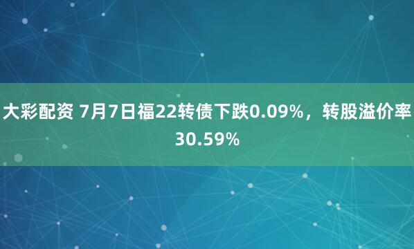 大彩配资 7月7日福22转债下跌0.09%，转股溢价率30.59%
