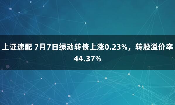 上证速配 7月7日绿动转债上涨0.23%，转股溢价率44.37%