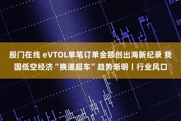 股门在线 eVTOL单笔订单金额创出海新纪录 我国低空经济“换道超车”趋势渐明丨行业风口
