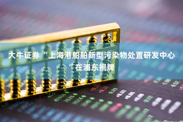 大牛证券 “上海港船舶新型污染物处置研发中心”在浦东揭牌