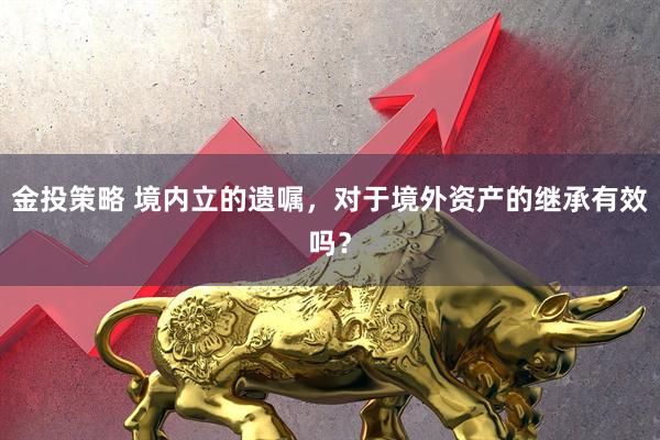 金投策略 境内立的遗嘱，对于境外资产的继承有效吗？