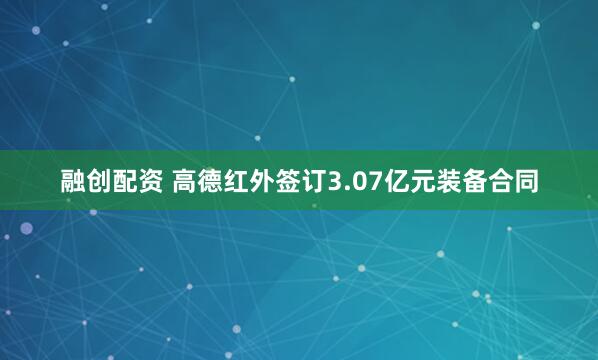 融创配资 高德红外签订3.07亿元装备合同