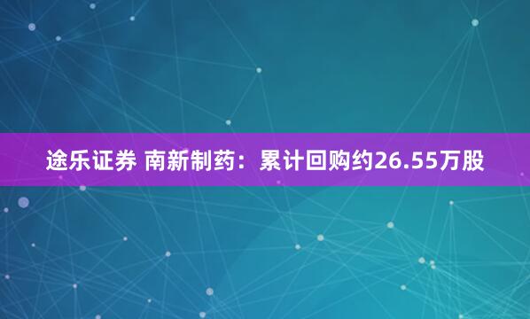 途乐证券 南新制药：累计回购约26.55万股
