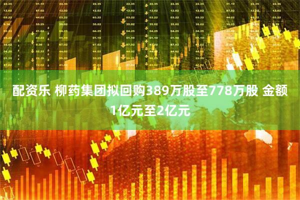 配资乐 柳药集团拟回购389万股至778万股 金额1亿元至2亿元