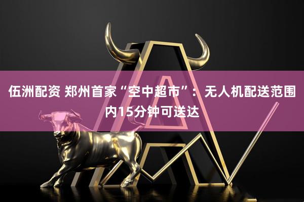 伍洲配资 郑州首家“空中超市”：无人机配送范围内15分钟可送达