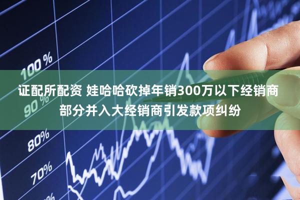 证配所配资 娃哈哈砍掉年销300万以下经销商 部分并入大经销商引发款项纠纷