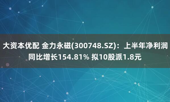 大资本优配 金力永磁(300748.SZ)：上半年净利润同比增长154.81% 拟10股派1.8元