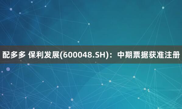 配多多 保利发展(600048.SH)：中期票据获准注册