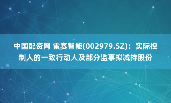 中国配资网 雷赛智能(002979.SZ)：实际控制人的一致行动人及部分监事拟减持股份