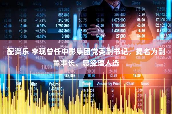 配资乐 李现曾任中影集团党委副书记，提名为副董事长、总经理人选