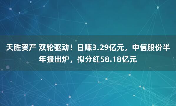 天胜资产 双轮驱动！日赚3.29亿元，中信股份半年报出炉，拟分红58.18亿元