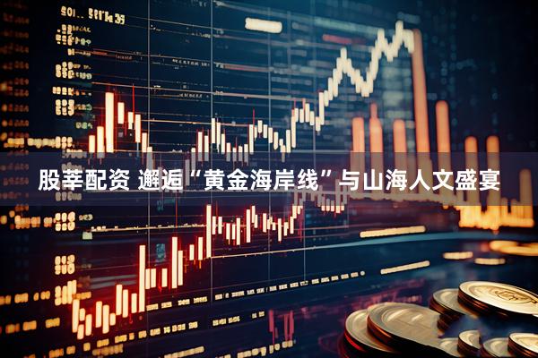 股莘配资 邂逅“黄金海岸线”与山海人文盛宴