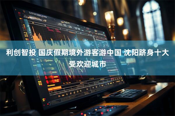 利创智投 国庆假期境外游客游中国 沈阳跻身十大受欢迎城市