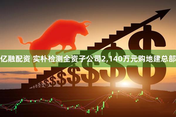 亿融配资 实朴检测全资子公司2,140万元购地建总部