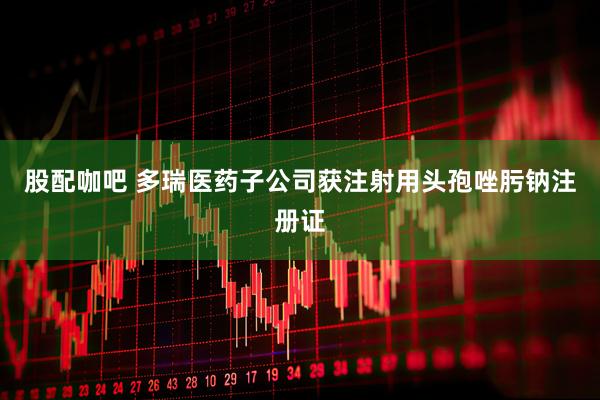 股配咖吧 多瑞医药子公司获注射用头孢唑肟钠注册证