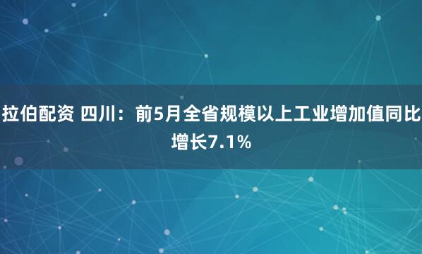 拉伯配资 四川：前5月全省规模以上工业增加值同比增长7.1%