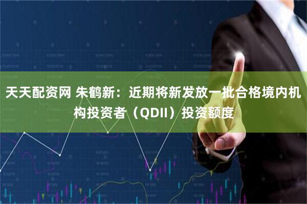 天天配资网 朱鹤新：近期将新发放一批合格境内机构投资者（QDII）投资额度