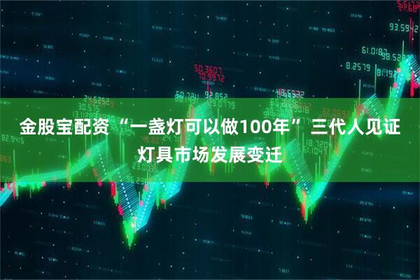 金股宝配资 “一盏灯可以做100年” 三代人见证灯具市场发展变迁