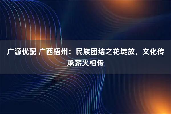 广源优配 广西梧州：民族团结之花绽放，文化传承薪火相传