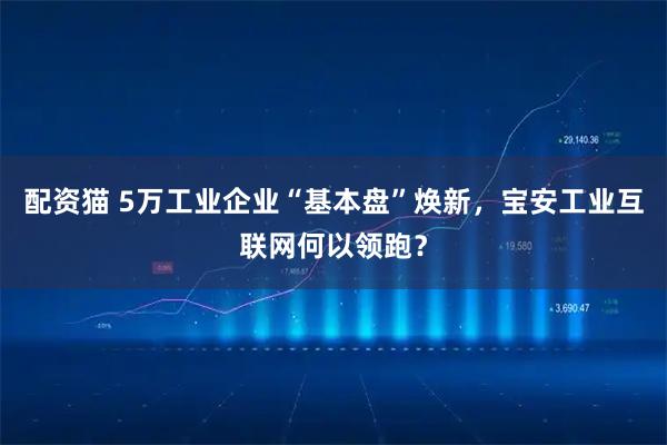 配资猫 5万工业企业“基本盘”焕新，宝安工业互联网何以领跑？
