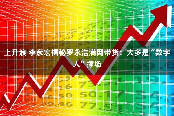 上升浪 李彦宏揭秘罗永浩满网带货：大多是“数字人”撑场