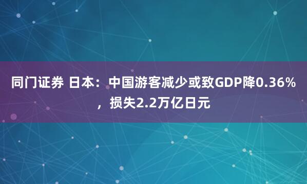 同门证券 日本：中国游客减少或致GDP降0.36%，损失2.2万亿日元
