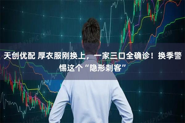 天创优配 厚衣服刚换上，一家三口全确诊！换季警惕这个“隐形刺客”