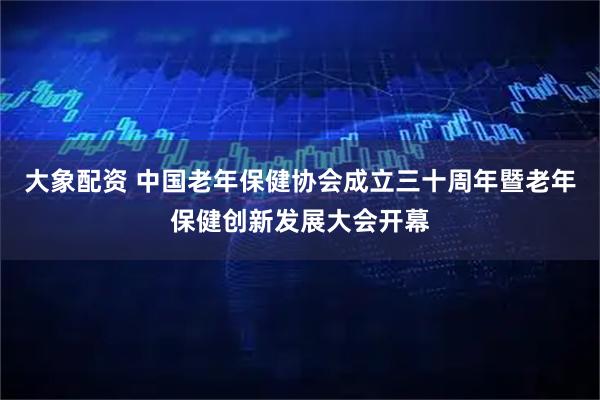 大象配资 中国老年保健协会成立三十周年暨老年保健创新发展大会开幕