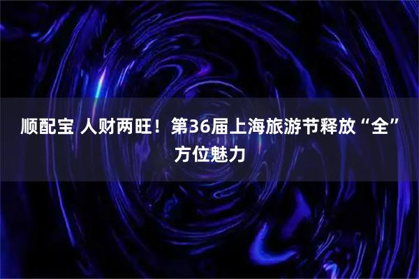 顺配宝 人财两旺！第36届上海旅游节释放“全”方位魅力