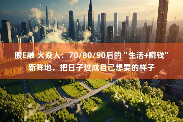 股E融 火焱人：70/80/90后的“生活+赚钱”新阵地，把日子过成自己想要的样子