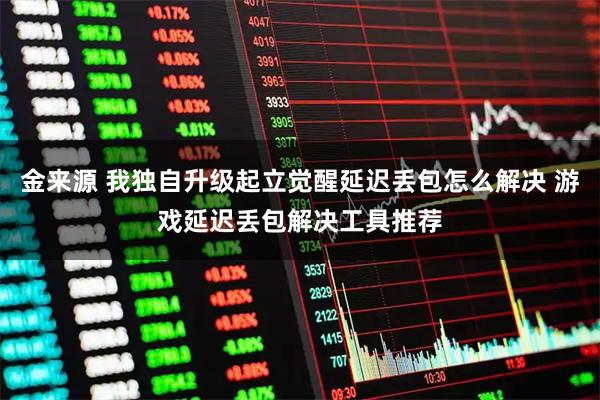 金来源 我独自升级起立觉醒延迟丢包怎么解决 游戏延迟丢包解决工具推荐